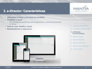 13/3/18	
   6	
  
3. e-Xtractor: Características
•  Aplicación modular y por tanto es escalable.
•  Amigable y visual
o  Sin necesidad de perfil técnico para el seguimiento y control de las acciones
formativas
•  Fácil de usar, intuitiva, visual
•  Multiplataforma y responsive
1.  ¿Qué hace MANTIA?
2.  e-Xtractor: Necesidades
3.  e-Xtractor:
Características
4.  Módulo Datos
5.  Módulo Moodle
6.  Módulo Informes
7.  Otras funcionalidades
8.  Conclusiones
e-­‐Xtractor:	
  Ges1ón	
  amigable	
  de	
  la	
  teleformación	
  
 