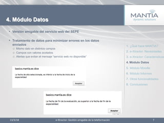 •  Versión amigable del servicio web del SEPE
•  Tratamiento de datos para minimizar errores en los datos
enviados
o  Mismo dato en distintos campos
o  Campos con valores acotados
o  Alertas que evitan el mensaje “servicio web no disponible”
13/3/18	
   7	
  
4. Módulo Datos
1.  ¿Qué hace MANTIA?
2.  e-Xtractor: Necesidades
3.  e-Xtractor: Características
4.  Módulo Datos
5.  Módulo Moodle
6.  Módulo Informes
7.  Otras funcionalidades
8.  Conclusiones
e-­‐Xtractor:	
  Ges1ón	
  amigable	
  de	
  la	
  teleformación	
  
 