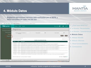•  Registros ejecuciones servicio web realizadas por el SEPE y
datos enviados en cada una de sus
13/3/18	
   8	
  
4. Módulo Datos
1.  ¿Qué hace MANTIA?
2.  e-Xtractor: Necesidades
3.  e-Xtractor: Características
4.  Módulo Datos
5.  Módulo Moodle
6.  Módulo Informes
7.  Otras funcionalidades
8.  Conclusiones
e-­‐Xtractor:	
  Ges1ón	
  amigable	
  de	
  la	
  teleformación	
  
 