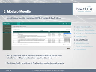 13/3/18	
   9	
  
5. Módulo Moodle
•  Identificación acción formativa: SEPE, Fundae, CC.AA, otros
•  Alta y matriculación de usuarios sin necesidad de entrar en la
plataforma à No dependencia de perfiles técnicos
•  Gestión módulo prácticas à Envío datos mediante servicio web
1.  ¿Qué hace MANTIA?
2.  e-Xtractor: Necesidades
3.  e-Xtractor: Características
4.  Módulo Datos
5.  Módulo Moodle
6.  Módulo Informes
7.  Otras funcionalidades
8.  Conclusiones
e-­‐Xtractor:	
  Ges1ón	
  amigable	
  de	
  la	
  teleformación	
  
 