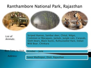 Ranthambore National Park, Rajasthan 
Striped Hyenas, Sambar deer, Chital, Nilgai, 
Common or Macaques, Jackals, Jungle cats, Caracals, 
Sloth bears, Black bucks, Rufoustailed Hare, Indian 
Wild Boar, Chinkara 
October - June 
Sawai Madhopur, Distt. Rajasthan 
List of 
Animals: 
Best Time to Visit: 
Address: 
 