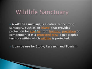  A wildlife sanctuary, is a naturally occurring 
sanctuary, such as an island, that provides 
protection for species from hunting, predation or 
competition, it is a protected area, a geographic 
territory within which wildlife is protected. 
 It can be use for Study, Research and Tourism 
 