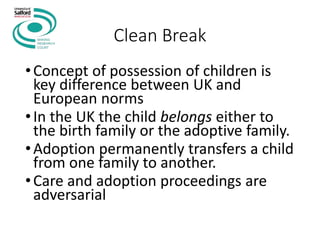 Clean Break
•Concept of possession of children is
key difference between UK and
European norms
•In the UK the child belongs either to
the birth family or the adoptive family.
•Adoption permanently transfers a child
from one family to another.
•Care and adoption proceedings are
adversarial
 