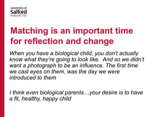 When you have a biological child, you don’t actually
know what they’re going to look like. And so we didn’t
want a photograph to be an influence. The first time
we cast eyes on them, was the day we were
introduced to them
I think even biological parents…your desire is to have
a fit, healthy, happy child
Matching is an important time
for reflection and change
 