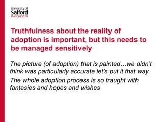 The picture (of adoption) that is painted…we didn’t
think was particularly accurate let’s put it that way
The whole adoption process is so fraught with
fantasies and hopes and wishes
Truthfulness about the reality of
adoption is important, but this needs to
be managed sensitively
 