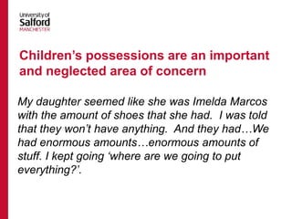 My daughter seemed like she was Imelda Marcos
with the amount of shoes that she had. I was told
that they won’t have anything. And they had…We
had enormous amounts…enormous amounts of
stuff. I kept going ‘where are we going to put
everything?’.
Children’s possessions are an important
and neglected area of concern
 