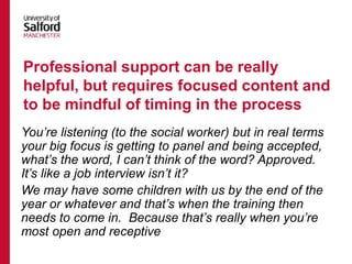 You’re listening (to the social worker) but in real terms
your big focus is getting to panel and being accepted,
what’s the word, I can’t think of the word? Approved.
It’s like a job interview isn’t it?
We may have some children with us by the end of the
year or whatever and that’s when the training then
needs to come in. Because that’s really when you’re
most open and receptive
Professional support can be really
helpful, but requires focused content and
to be mindful of timing in the process
 