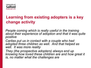 People coming which is really useful in the training
about their experience of adoption and that it was quite
positive
Caritas put us in contact with a couple who had
adopted three children as well. And that helped as
well. It was more reality
They (the prospective adopters) always end up
knowing how loved these children are and how great it
is, no matter what the challenges are
Learning from existing adopters is a key
change activity
 