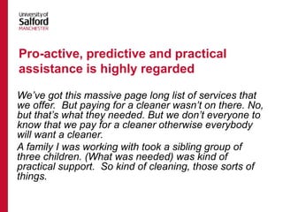 We’ve got this massive page long list of services that
we offer. But paying for a cleaner wasn’t on there. No,
but that’s what they needed. But we don’t everyone to
know that we pay for a cleaner otherwise everybody
will want a cleaner.
A family I was working with took a sibling group of
three children. (What was needed) was kind of
practical support. So kind of cleaning, those sorts of
things.
Pro-active, predictive and practical
assistance is highly regarded
 