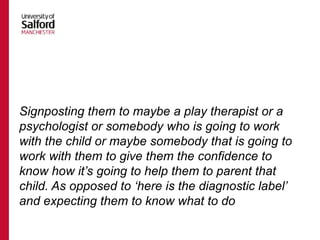 Signposting them to maybe a play therapist or a
psychologist or somebody who is going to work
with the child or maybe somebody that is going to
work with them to give them the confidence to
know how it’s going to help them to parent that
child. As opposed to ‘here is the diagnostic label’
and expecting them to know what to do
 