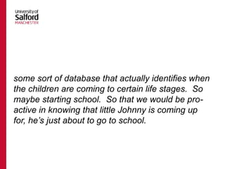 some sort of database that actually identifies when
the children are coming to certain life stages. So
maybe starting school. So that we would be pro-
active in knowing that little Johnny is coming up
for, he’s just about to go to school.
 