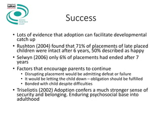 Success
• Lots of evidence that adoption can facilitate developmental
catch up
• Rushton (2004) found that 71% of placements of late placed
children were intact after 6 years, 50% described as happy
• Selwyn (2006) only 6% of placements had ended after 7
years
• Factors that encourage parents to continue
• Disrupting placement would be admitting defeat or failure
• It would be letting the child down – obligation should be fulfilled
• Bonded with child despite difficulties
• Triseliotis (2002) Adoption confers a much stronger sense of
security and belonging. Enduring psychosocial base into
adulthood
 