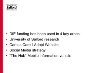 • DfE funding has been used in 4 key areas:
• University of Salford research
• Caritas Care I-Adopt Website
• Social Media strategy
• “The Hub” Mobile information vehicle
 
