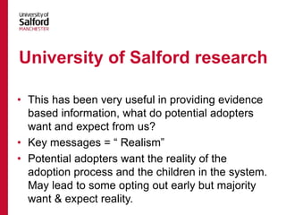 • This has been very useful in providing evidence
based information, what do potential adopters
want and expect from us?
• Key messages = “ Realism”
• Potential adopters want the reality of the
adoption process and the children in the system.
May lead to some opting out early but majority
want & expect reality.
University of Salford research
 
