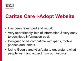 • Has been revamped and rebuilt.
• Very user friendly, lots of information & very easy
to download information pack.
• Designed to be compatible with ipads, mobile
phones and tablets.
• Using Google analytics/data to understand what
people want and expect from our website.
Caritas Care I-Adopt Website
 
