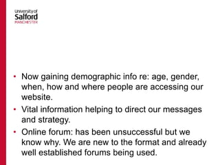 • Now gaining demographic info re: age, gender,
when, how and where people are accessing our
website.
• Vital information helping to direct our messages
and strategy.
• Online forum: has been unsuccessful but we
know why. We are new to the format and already
well established forums being used.
 
