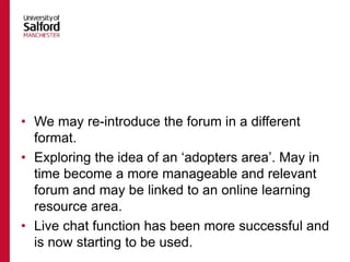 • We may re-introduce the forum in a different
format.
• Exploring the idea of an ‘adopters area’. May in
time become a more manageable and relevant
forum and may be linked to an online learning
resource area.
• Live chat function has been more successful and
is now starting to be used.
 