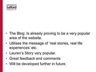 • The Blog: Is already proving to be a very popular
area of the website.
• Utilises the message of ‘real stories, real life
experiences’ etc.
• Lauren’s Story very popular.
• Great feedback and comments
• Will be developed further in future.
 