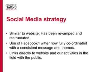 • Similar to website: Has been revamped and
restructured.
• Use of Facebook/Twitter now fully co-ordinated
with a consistent message and themes.
• Links directly to website and our activities in the
field with the public.
Social Media strategy
 