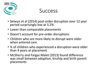 Success
• Selwyn et al (2014) post-order disruption over 12 year
period surprisingly low at 3.2%
• Lower than comparable placements
• Doesn’t account for pre-order disruptions
• Children who are more likely to disrupt were older
when entered care.
• ¾ of children who experienced a disruption were older
than 4 years at placement
• McSherry and Fargas Malet (2013) found difference
was small between adoption, kinship and birth parent
placements
 