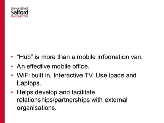 • “Hub” is more than a mobile information van.
• An effective mobile office.
• WiFi built in, Interactive TV. Use ipads and
Laptops.
• Helps develop and facilitate
relationships/partnerships with external
organisations.
 