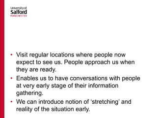 • Visit regular locations where people now
expect to see us. People approach us when
they are ready.
• Enables us to have conversations with people
at very early stage of their information
gathering.
• We can introduce notion of ‘stretching’ and
reality of the situation early.
 