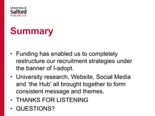 • Funding has enabled us to completely
restructure our recruitment strategies under
the banner of I-adopt.
• University research, Website, Social Media
and ‘the Hub’ all brought together to form
consistent message and themes.
• THANKS FOR LISTENING
• QUESTIONS?
Summary
 