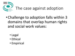 The case against adoption
•Challenge to adoption falls within 3
domains that overlap human rights
and social work values:
• Legal
• Ethical
• Empirical
 
