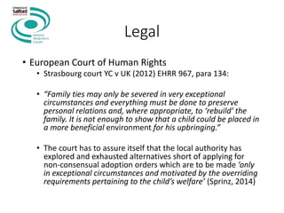 Legal
• European Court of Human Rights
• Strasbourg court YC v UK (2012) EHRR 967, para 134:
• “Family ties may only be severed in very exceptional
circumstances and everything must be done to preserve
personal relations and, where appropriate, to ‘rebuild’ the
family. It is not enough to show that a child could be placed in
a more beneficial environment for his upbringing.”
• The court has to assure itself that the local authority has
explored and exhausted alternatives short of applying for
non-consensual adoption orders which are to be made ‘only
in exceptional circumstances and motivated by the overriding
requirements pertaining to the child’s welfare’ (Sprinz, 2014)
 