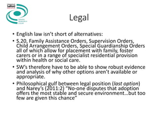 Legal
• English law isn’t short of alternatives:
• S.20, Family Assistance Orders, Supervision Orders,
Child Arrangement Orders, Special Guardianship Orders
all of which allow for placement with family, foster
carers or in a range of specialist residential provision
within health or social care.
• SW’s therefore have to be able to show robust evidence
and analysis of why other options aren’t available or
appropriate.
• Philosophical gulf between legal position (last option)
and Narey’s (2011:2) “No-one disputes that adoption
offers the most stable and secure environment…but too
few are given this chance”
 