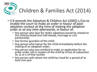 Children & Families Act (2014)
• S.9 amends the Adoption & Children Act (2002) s,51a to
enable the court to make an order in favour of post-
adoption contact at the time of making the adoption
order or at any time afterwards, in favour of:
• Any person who (but for child’s adoption) would be related to
the child by blood (incl half-blood), marriage or civil
partnership;
• Any former guardian of the child;
• Any person who had pr for the child immediately before the
making of an adoption order;
• Any person who was entitled to make an application for an
order under s26 in respect of the child by virtue of subsection
3c, d, or e of that section
• Any person with whom the child has lived for a period of at
least one year
 