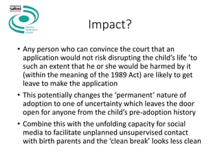 Impact?
• Any person who can convince the court that an
application would not risk disrupting the child’s life ’to
such an extent that he or she would be harmed by it
(within the meaning of the 1989 Act) are likely to get
leave to make the application
• This potentially changes the ‘permanent’ nature of
adoption to one of uncertainty which leaves the door
open for anyone from the child’s pre-adoption history
• Combine this with the unfolding capacity for social
media to facilitate unplanned unsupervised contact
with birth parents and the ‘clean break’ looks less clean
 