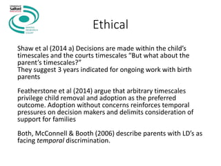 Ethical
Shaw et al (2014 a) Decisions are made within the child’s
timescales and the courts timescales “But what about the
parent’s timescales?”
They suggest 3 years indicated for ongoing work with birth
parents
Featherstone et al (2014) argue that arbitrary timescales
privilege child removal and adoption as the preferred
outcome. Adoption without concerns reinforces temporal
pressures on decision makers and delimits consideration of
support for families
Both, McConnell & Booth (2006) describe parents with LD’s as
facing temporal discrimination.
 