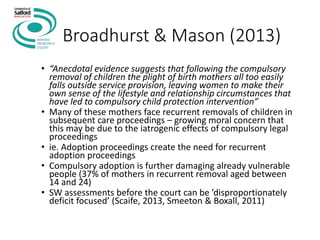 Broadhurst & Mason (2013)
• “Anecdotal evidence suggests that following the compulsory
removal of children the plight of birth mothers all too easily
falls outside service provision, leaving women to make their
own sense of the lifestyle and relationship circumstances that
have led to compulsory child protection intervention”
• Many of these mothers face recurrent removals of children in
subsequent care proceedings – growing moral concern that
this may be due to the iatrogenic effects of compulsory legal
proceedings
• ie. Adoption proceedings create the need for recurrent
adoption proceedings
• Compulsory adoption is further damaging already vulnerable
people (37% of mothers in recurrent removal aged between
14 and 24)
• SW assessments before the court can be ’disproportionately
deficit focused’ (Scaife, 2013, Smeeton & Boxall, 2011)
 