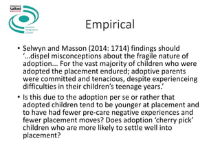 Empirical
• Selwyn and Masson (2014: 1714) findings should
‘…dispel misconceptions about the fragile nature of
adoption... For the vast majority of children who were
adopted the placement endured; adoptive parents
were committed and tenacious, despite experienceing
difficulties in their children’s teenage years.’
• Is this due to the adoption per se or rather that
adopted children tend to be younger at placement and
to have had fewer pre-care negative experiences and
fewer placement moves? Does adoption ‘cherry pick’
children who are more likely to settle well into
placement?
 