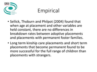 Empirical
• Sellick, Thoburn and Philpot (2004) found that
when age at placement and other variables are
held constant, there are no differences in
breakdown rates between adoptive placements
and placements with permanent foster families.
• Long term kinship care placements and short term
placements that become permanent found to be
more successful for the full range of children than
placements with strangers.
 