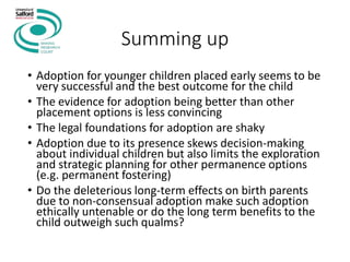 Summing up
• Adoption for younger children placed early seems to be
very successful and the best outcome for the child
• The evidence for adoption being better than other
placement options is less convincing
• The legal foundations for adoption are shaky
• Adoption due to its presence skews decision-making
about individual children but also limits the exploration
and strategic planning for other permanence options
(e.g. permanent fostering)
• Do the deleterious long-term effects on birth parents
due to non-consensual adoption make such adoption
ethically untenable or do the long term benefits to the
child outweigh such qualms?
 