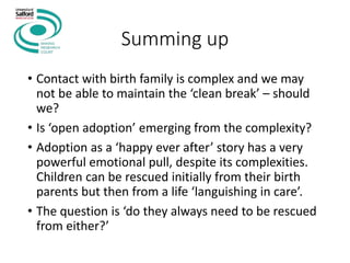 Summing up
• Contact with birth family is complex and we may
not be able to maintain the ‘clean break’ – should
we?
• Is ‘open adoption’ emerging from the complexity?
• Adoption as a ‘happy ever after’ story has a very
powerful emotional pull, despite its complexities.
Children can be rescued initially from their birth
parents but then from a life ‘languishing in care’.
• The question is ‘do they always need to be rescued
from either?’
 