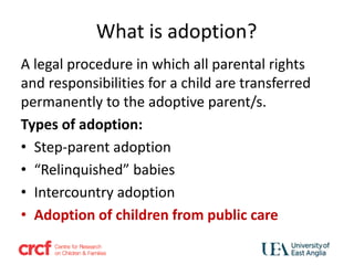 What is adoption?
A legal procedure in which all parental rights
and responsibilities for a child are transferred
permanently to the adoptive parent/s.
Types of adoption:
• Step-parent adoption
• “Relinquished” babies
• Intercountry adoption
• Adoption of children from public care
 
