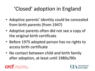 ‘Closed’ adoption in England
• Adoptive parents’ identity could be concealed
from birth parents (from 1947)
• Adoptive parents often did not see a copy of
the original birth certificate
• Before 1975 adopted person has no rights to
access birth certificate
• No contact between child and birth family
after adoption, at least until 1980s/90s
 