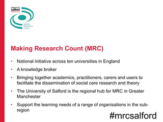 • National initiative across ten universities in England
• A knowledge broker
• Bringing together academics, practitioners, carers and users to
facilitate the dissemination of social care research and theory
• The University of Salford is the regional hub for MRC in Greater
Manchester
• Support the learning needs of a range of organisations in the sub-
region
Making Research Count (MRC)
#mrcsalford
 