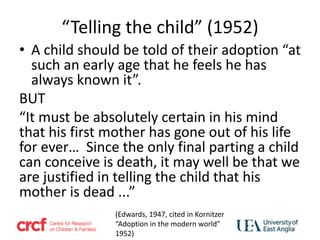“Telling the child” (1952)
• A child should be told of their adoption “at
such an early age that he feels he has
always known it”.
BUT
“It must be absolutely certain in his mind
that his first mother has gone out of his life
for ever… Since the only final parting a child
can conceive is death, it may well be that we
are justified in telling the child that his
mother is dead ...”
(Edwards, 1947, cited in Kornitzer
“Adoption in the modern world”
1952)
 