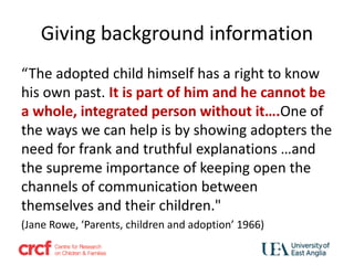 Giving background information
“The adopted child himself has a right to know
his own past. It is part of him and he cannot be
a whole, integrated person without it….One of
the ways we can help is by showing adopters the
need for frank and truthful explanations …and
the supreme importance of keeping open the
channels of communication between
themselves and their children."
(Jane Rowe, ‘Parents, children and adoption’ 1966)
 