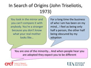 You look in the mirror and
you can't compare it with
anybody. You’re a stranger
because you don't know
what your real mother
looks like…
For a long time the business
of who I am has been on my
mind… I feel as being only
half a person, the other half
being obscured by my
adoption
You are one of the minority… And when people hear you
are adopted they expect you to be different
In Search of Origins (John Triseliotis,
1973)
 