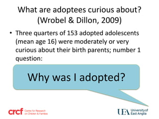 What are adoptees curious about?
(Wrobel & Dillon, 2009)
• Three quarters of 153 adopted adolescents
(mean age 16) were moderately or very
curious about their birth parents; number 1
question:
Why was I adopted?
 