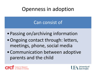 Openness in adoption
Can consist of
•Passing on/archiving information
•Ongoing contact through: letters,
meetings, phone, social media
•Communication between adoptive
parents and the child
 