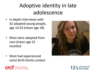 Adoptive identity in late
adolescence
• In depth interviews with
32 adopted young people,
age 14-22 (mean age 18)
• Most were adopted from
care (mean age 21
months)
• Most had experienced
some birth family contact
 