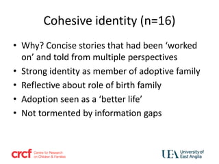 Cohesive identity (n=16)
• Why? Concise stories that had been ‘worked
on’ and told from multiple perspectives
• Strong identity as member of adoptive family
• Reflective about role of birth family
• Adoption seen as a ‘better life’
• Not tormented by information gaps
 