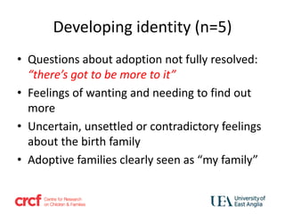 Developing identity (n=5)
• Questions about adoption not fully resolved:
“there’s got to be more to it”
• Feelings of wanting and needing to find out
more
• Uncertain, unsettled or contradictory feelings
about the birth family
• Adoptive families clearly seen as “my family”
 