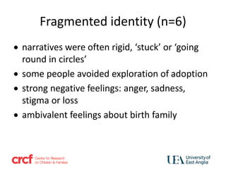Fragmented identity (n=6)
 narratives were often rigid, ‘stuck’ or ‘going
round in circles’
 some people avoided exploration of adoption
 strong negative feelings: anger, sadness,
stigma or loss
 ambivalent feelings about birth family
 